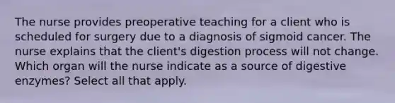 The nurse provides preoperative teaching for a client who is scheduled for surgery due to a diagnosis of sigmoid cancer. The nurse explains that the client's digestion process will not change. Which organ will the nurse indicate as a source of digestive enzymes? Select all that apply.