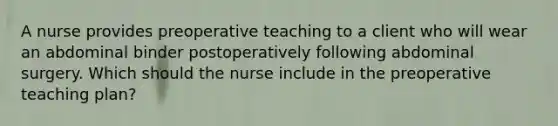 A nurse provides preoperative teaching to a client who will wear an abdominal binder postoperatively following abdominal surgery. Which should the nurse include in the preoperative teaching plan?