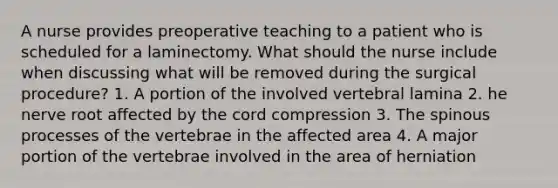 A nurse provides preoperative teaching to a patient who is scheduled for a laminectomy. What should the nurse include when discussing what will be removed during the surgical procedure? 1. A portion of the involved vertebral lamina 2. he nerve root affected by the cord compression 3. The spinous processes of the vertebrae in the affected area 4. A major portion of the vertebrae involved in the area of herniation