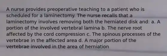 A nurse provides preoperative teaching to a patient who is scheduled for a laminectomy. The nurse recalls that a laminectomy involves removing both the herniated disk and: a. A portion of the involved vertebral lamina b. The nerve root affected by the cord compression c. The spinous processes of the vertebrae in the affected area d. A major portion of the vertebrae involved in the area of herniation