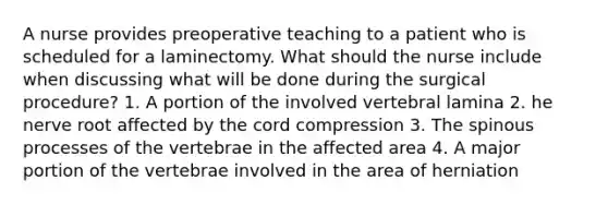 A nurse provides preoperative teaching to a patient who is scheduled for a laminectomy. What should the nurse include when discussing what will be done during the surgical procedure? 1. A portion of the involved vertebral lamina 2. he nerve root affected by the cord compression 3. The spinous processes of the vertebrae in the affected area 4. A major portion of the vertebrae involved in the area of herniation