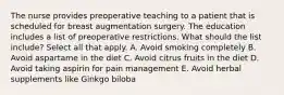 The nurse provides preoperative teaching to a patient that is scheduled for breast augmentation surgery. The education includes a list of preoperative restrictions. What should the list include? Select all that apply. A. Avoid smoking completely B. Avoid aspartame in the diet C. Avoid citrus fruits in the diet D. Avoid taking aspirin for pain management E. Avoid herbal supplements like Ginkgo biloba