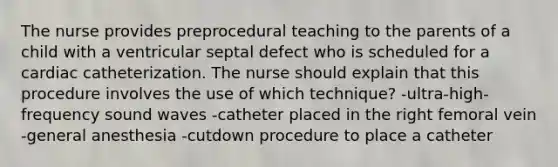 The nurse provides preprocedural teaching to the parents of a child with a ventricular septal defect who is scheduled for a cardiac catheterization. The nurse should explain that this procedure involves the use of which technique? -ultra-high-frequency sound waves -catheter placed in the right femoral vein -general anesthesia -cutdown procedure to place a catheter