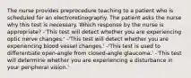 The nurse provides preprocedure teaching to a patient who is scheduled for an electroretinography. The patient asks the nurse why this test is necessary. Which response by the nurse is appropriate? -'This test will detect whether you are experiencing optic nerve changes.' -'This test will detect whether you are experiencing blood vessel changes.' -'This test is used to differentiate open-angle from closed-angle glaucoma.' -'This test will determine whether you are experiencing a disturbance in your peripheral vision.'