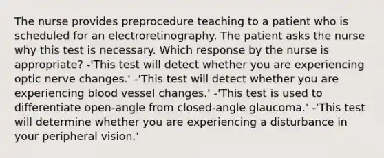 The nurse provides preprocedure teaching to a patient who is scheduled for an electroretinography. The patient asks the nurse why this test is necessary. Which response by the nurse is appropriate? -'This test will detect whether you are experiencing optic nerve changes.' -'This test will detect whether you are experiencing blood vessel changes.' -'This test is used to differentiate open-angle from closed-angle glaucoma.' -'This test will determine whether you are experiencing a disturbance in your peripheral vision.'