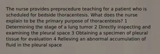 The nurse provides preprocedure teaching for a patient who is scheduled for bedside thoracentesis. What does the nurse explain to be the primary purpose of thoracentesis? 1 Determining the stage of a lung tumor 2 Directly inspecting and examining the pleural space 3 Obtaining a specimen of pleural tissue for evaluation 4 Relieving an abnormal accumulation of fluid in the pleural space