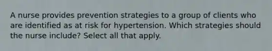 A nurse provides prevention strategies to a group of clients who are identified as at risk for hypertension. Which strategies should the nurse include? Select all that apply.