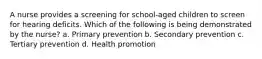 A nurse provides a screening for school-aged children to screen for hearing deficits. Which of the following is being demonstrated by the nurse? a. Primary prevention b. Secondary prevention c. Tertiary prevention d. Health promotion