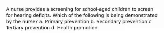 A nurse provides a screening for school-aged children to screen for hearing deficits. Which of the following is being demonstrated by the nurse? a. Primary prevention b. Secondary prevention c. Tertiary prevention d. Health promotion