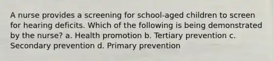 A nurse provides a screening for school-aged children to screen for hearing deficits. Which of the following is being demonstrated by the nurse? a. Health promotion b. Tertiary prevention c. Secondary prevention d. Primary prevention