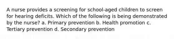 A nurse provides a screening for school-aged children to screen for hearing deficits. Which of the following is being demonstrated by the nurse? a. Primary prevention b. Health promotion c. Tertiary prevention d. Secondary prevention