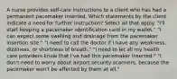 A nurse provides self-care instructions to a client who has had a permanent pacemaker inserted. Which statements by the client indicate a need for further instruction? Select all that apply. "I'll start keeping a pacemaker identification card in my wallet." "I can expect some swelling and drainage from the pacemaker insertion site." "I need to call the doctor if I have any weakness, dizziness, or shortness of breath." "I need to let all my health care providers know that I've had this pacemaker inserted." "I don't need to worry about airport security scanners, because the pacemaker won't be affected by them at all."