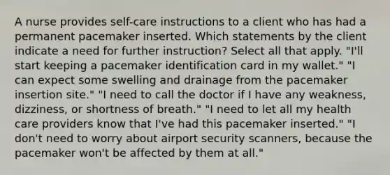 A nurse provides self-care instructions to a client who has had a permanent pacemaker inserted. Which statements by the client indicate a need for further instruction? Select all that apply. "I'll start keeping a pacemaker identification card in my wallet." "I can expect some swelling and drainage from the pacemaker insertion site." "I need to call the doctor if I have any weakness, dizziness, or shortness of breath." "I need to let all my health care providers know that I've had this pacemaker inserted." "I don't need to worry about airport security scanners, because the pacemaker won't be affected by them at all."