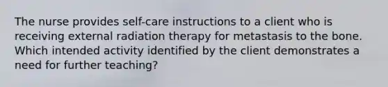 The nurse provides self-care instructions to a client who is receiving external radiation therapy for metastasis to the bone. Which intended activity identified by the client demonstrates a need for further teaching?