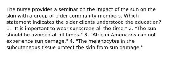 The nurse provides a seminar on the impact of the sun on the skin with a group of older community members. Which statement indicates the older clients understood the education? 1. "It is important to wear sunscreen all the time." 2. "The sun should be avoided at all times." 3. "African Americans can not experience sun damage." 4. "The melanocytes in the subcutaneous tissue protect the skin from sun damage."