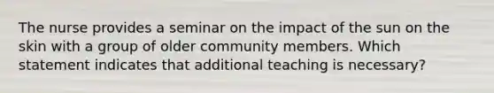 The nurse provides a seminar on the impact of the sun on the skin with a group of older community members. Which statement indicates that additional teaching is necessary?