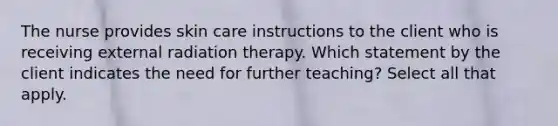 The nurse provides skin care instructions to the client who is receiving external radiation therapy. Which statement by the client indicates the need for further teaching? Select all that apply.