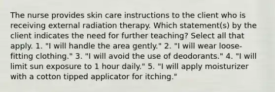 The nurse provides skin care instructions to the client who is receiving external radiation therapy. Which statement(s) by the client indicates the need for further teaching? Select all that apply. 1. "I will handle the area gently." 2. "I will wear loose-fitting clothing." 3. "I will avoid the use of deodorants." 4. "I will limit sun exposure to 1 hour daily." 5. "I will apply moisturizer with a cotton tipped applicator for itching."