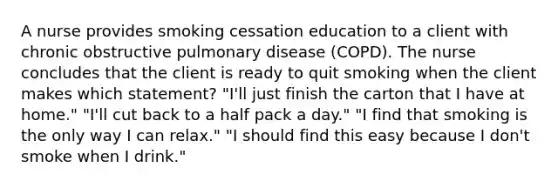 A nurse provides smoking cessation education to a client with chronic obstructive pulmonary disease (COPD). The nurse concludes that the client is ready to quit smoking when the client makes which statement? "I'll just finish the carton that I have at home." "I'll cut back to a half pack a day." "I find that smoking is the only way I can relax." "I should find this easy because I don't smoke when I drink."