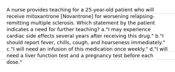 A nurse provides teaching for a 25-year-old patient who will receive mitoxantrone [Novantrone] for worsening relapsing-remitting multiple sclerosis. Which statement by the patient indicates a need for further teaching? a."I may experience cardiac side effects several years after receiving this drug." b."I should report fever, chills, cough, and hoarseness immediately." c."I will need an infusion of this medication once weekly." d."I will need a liver function test and a pregnancy test before each dose."