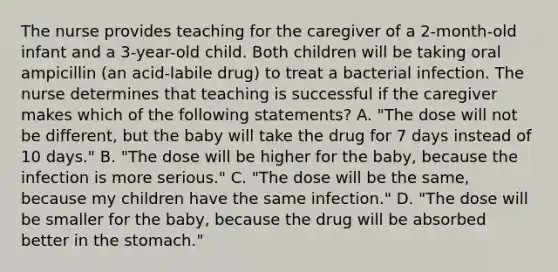 The nurse provides teaching for the caregiver of a 2-month-old infant and a 3-year-old child. Both children will be taking oral ampicillin (an acid-labile drug) to treat a bacterial infection. The nurse determines that teaching is successful if the caregiver makes which of the following statements? A. "The dose will not be different, but the baby will take the drug for 7 days instead of 10 days." B. "The dose will be higher for the baby, because the infection is more serious." C. "The dose will be the same, because my children have the same infection." D. "The dose will be smaller for the baby, because the drug will be absorbed better in the stomach."