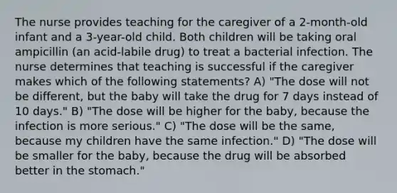 The nurse provides teaching for the caregiver of a 2-month-old infant and a 3-year-old child. Both children will be taking oral ampicillin (an acid-labile drug) to treat a bacterial infection. The nurse determines that teaching is successful if the caregiver makes which of the following statements? A) "The dose will not be different, but the baby will take the drug for 7 days instead of 10 days." B) "The dose will be higher for the baby, because the infection is more serious." C) "The dose will be the same, because my children have the same infection." D) "The dose will be smaller for the baby, because the drug will be absorbed better in the stomach."