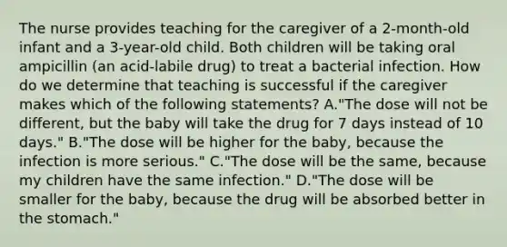 The nurse provides teaching for the caregiver of a 2-month-old infant and a 3-year-old child. Both children will be taking oral ampicillin (an acid-labile drug) to treat a bacterial infection. How do we determine that teaching is successful if the caregiver makes which of the following statements? A."The dose will not be different, but the baby will take the drug for 7 days instead of 10 days." B."The dose will be higher for the baby, because the infection is more serious." C."The dose will be the same, because my children have the same infection." D."The dose will be smaller for the baby, because the drug will be absorbed better in the stomach."