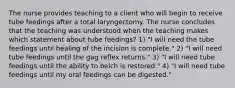 The nurse provides teaching to a client who will begin to receive tube feedings after a total laryngectomy. The nurse concludes that the teaching was understood when the teaching makes which statement about tube feedings? 1) "I will need the tube feedings until healing of the incision is complete." 2) "I will need tube feedings until the gag reflex returns." 3) "I will need tube feedings until the ability to belch is restored." 4) "I will need tube feedings until my oral feedings can be digested."