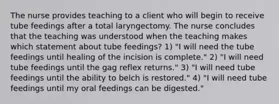 The nurse provides teaching to a client who will begin to receive tube feedings after a total laryngectomy. The nurse concludes that the teaching was understood when the teaching makes which statement about tube feedings? 1) "I will need the tube feedings until healing of the incision is complete." 2) "I will need tube feedings until the gag reflex returns." 3) "I will need tube feedings until the ability to belch is restored." 4) "I will need tube feedings until my oral feedings can be digested."