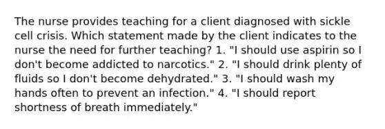 The nurse provides teaching for a client diagnosed with sickle cell crisis. Which statement made by the client indicates to the nurse the need for further teaching? 1. "I should use aspirin so I don't become addicted to narcotics." 2. "I should drink plenty of fluids so I don't become dehydrated." 3. "I should wash my hands often to prevent an infection." 4. "I should report shortness of breath immediately."