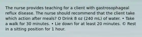 The nurse provides teaching for a client with gastrosophageal reflux disease. The nurse should recommend that the client take which action after meals? O Drink 8 oz (240 mL) of water. • Take a walk for 30 minutes. • Lie down for at least 20 minutes. © Rest in a sitting position for 1 hour.