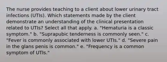 The nurse provides teaching to a client about lower urinary tract infections (UTIs). Which statements made by the client demonstrate an understanding of the clinical presentation related to UTIs? Select all that apply. a. "Hematuria is a classic symptom." b. "Suprapubic tenderness is commonly seen." c. "Fever is commonly associated with lower UTIs." d. "Severe pain in the glans penis is common." e. "Frequency is a common symptom of UTIs."