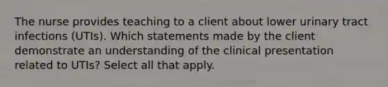 The nurse provides teaching to a client about lower urinary tract infections (UTIs). Which statements made by the client demonstrate an understanding of the clinical presentation related to UTIs? Select all that apply.