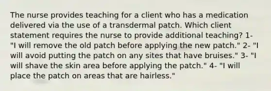 The nurse provides teaching for a client who has a medication delivered via the use of a transdermal patch. Which client statement requires the nurse to provide additional teaching? 1- "I will remove the old patch before applying the new patch." 2- "I will avoid putting the patch on any sites that have bruises." 3- "I will shave the skin area before applying the patch." 4- "I will place the patch on areas that are hairless."