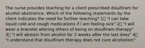 The nurse provides teaching for a client prescribed disulfiram for alcohol abstinence. Which of the following statements by the client indicates the need for further teaching? 1️⃣ "I can take liquid cold and cough medications if I am feeling sick" 2️⃣ "I will wear a bracelet altering others of being on disulfiram therapy" 3️⃣ "I will abstain from alcohol for 2 weeks after the last does" 4️⃣ "I understand that disulfiram therapy does not cure alcoholism"