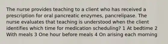 The nurse provides teaching to a client who has received a prescription for oral pancreatic enzymes, pancrelipase. The nurse evaluates that teaching is understood when the client identifies which time for medication scheduling? 1 At bedtime 2 With meals 3 One hour before meals 4 On arising each morning