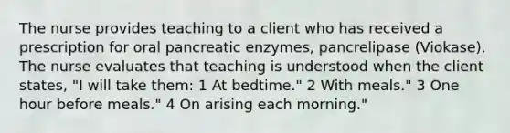 The nurse provides teaching to a client who has received a prescription for oral pancreatic enzymes, pancrelipase (Viokase). The nurse evaluates that teaching is understood when the client states, "I will take them: 1 At bedtime." 2 With meals." 3 One hour before meals." 4 On arising each morning."