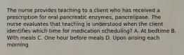 The nurse provides teaching to a client who has received a prescription for oral pancreatic enzymes, pancrelipase. The nurse evaluates that teaching is understood when the client identifies which time for medication scheduling? A. At bedtime B. With meals C. One hour before meals D. Upon arising each morning