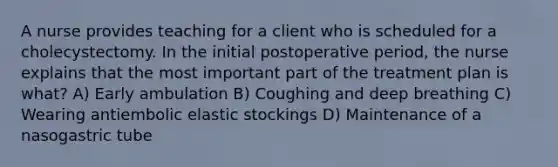 A nurse provides teaching for a client who is scheduled for a cholecystectomy. In the initial postoperative period, the nurse explains that the most important part of the treatment plan is what? A) Early ambulation B) Coughing and deep breathing C) Wearing antiembolic elastic stockings D) Maintenance of a nasogastric tube