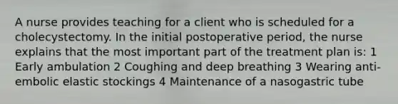 A nurse provides teaching for a client who is scheduled for a cholecystectomy. In the initial postoperative period, the nurse explains that the most important part of the treatment plan is: 1 Early ambulation 2 Coughing and deep breathing 3 Wearing anti-embolic elastic stockings 4 Maintenance of a nasogastric tube