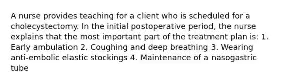 A nurse provides teaching for a client who is scheduled for a cholecystectomy. In the initial postoperative period, the nurse explains that the most important part of the treatment plan is: 1. Early ambulation 2. Coughing and deep breathing 3. Wearing anti-embolic elastic stockings 4. Maintenance of a nasogastric tube