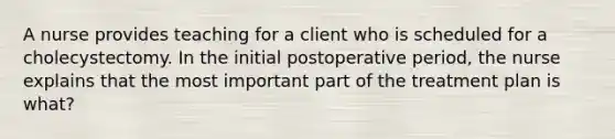 A nurse provides teaching for a client who is scheduled for a cholecystectomy. In the initial postoperative period, the nurse explains that the most important part of the treatment plan is what?