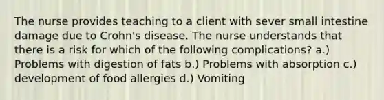 The nurse provides teaching to a client with sever small intestine damage due to Crohn's disease. The nurse understands that there is a risk for which of the following complications? a.) Problems with digestion of fats b.) Problems with absorption c.) development of food allergies d.) Vomiting