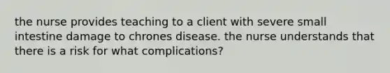 the nurse provides teaching to a client with severe small intestine damage to chrones disease. the nurse understands that there is a risk for what complications?