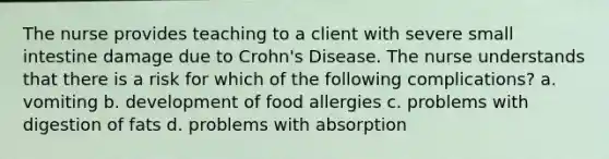 The nurse provides teaching to a client with severe small intestine damage due to Crohn's Disease. The nurse understands that there is a risk for which of the following complications? a. vomiting b. development of food allergies c. problems with digestion of fats d. problems with absorption