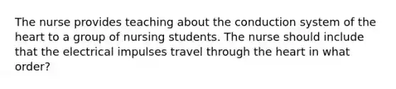 The nurse provides teaching about the conduction system of the heart to a group of nursing students. The nurse should include that the electrical impulses travel through the heart in what order?