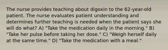 The nurse provides teaching about digoxin to the 62-year-old patient. The nurse evaluates patient understanding and determines further teaching is needed when the patient says she will do what? A) "Take the medication daily in the morning." B) "Take her pulse before taking her dose." C) "Weigh herself daily at the same time." D) "Take the medication with a meal."