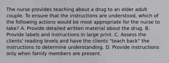 The nurse provides teaching about a drug to an older adult couple. To ensure that the instructions are understood, which of the following actions would be most appropriate for the nurse to take? A. Provide detailed written material about the drug. B. Provide labels and instructions in large print. C. Assess the clients' reading levels and have the clients "teach back" the instructions to determine understanding. D. Provide instructions only when family members are present.