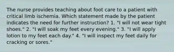 The nurse provides teaching about foot care to a patient with critical limb ischemia. Which statement made by the patient indicates the need for further instruction? 1. "I will not wear tight shoes." 2. "I will soak my feet every evening." 3. "I will apply lotion to my feet each day." 4. "I will inspect my feet daily for cracking or sores."