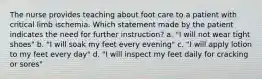 The nurse provides teaching about foot care to a patient with critical limb ischemia. Which statement made by the patient indicates the need for further instruction? a. "I will not wear tight shoes" b. "I will soak my feet every evening" c. "I will apply lotion to my feet every day" d. "I will inspect my feet daily for cracking or sores"